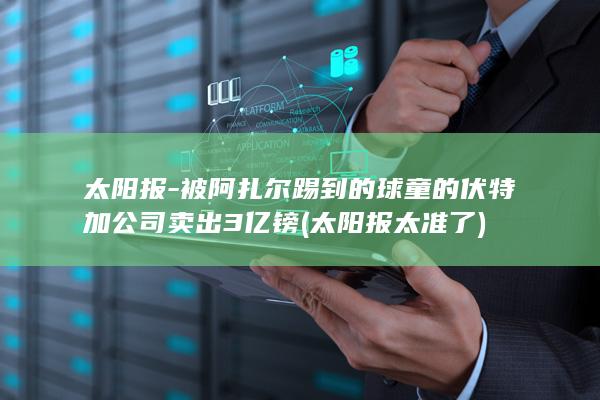 太阳报-被阿扎尔踢到的球童的伏特加公司卖出3亿镑 (太阳报太准了)