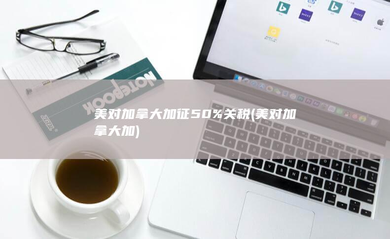 美对加拿大加征50%关税 (美对加拿大加)