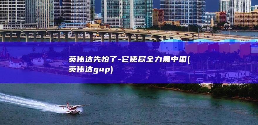 英伟达先怕了-它使尽全力黑中国 (英伟达gup)