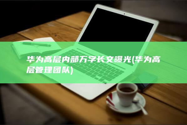 华为高层内部万字长文曝光 (华为高层管理团队)