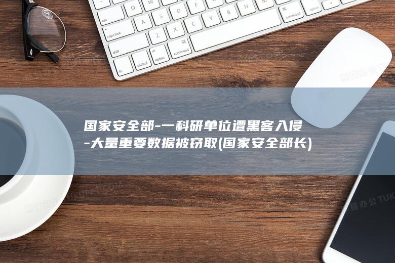 国家安全部-一科研单位遭黑客入侵-大量重要数据被窃取 (国家安全部长)