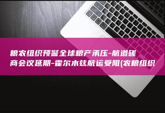 粮农组织预警全球粮产承压-航道磋商会议延期-霍尔木兹航运受阻 (农粮组织FAO21)