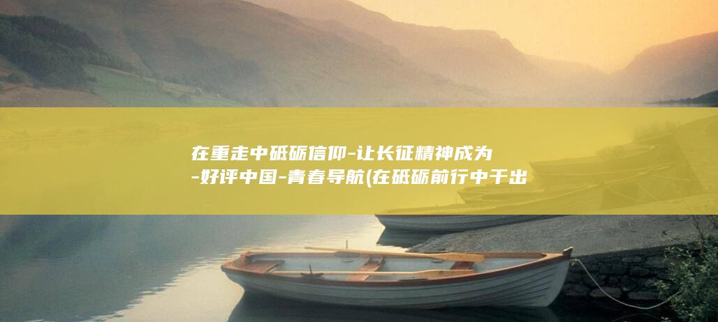 在重走中砥砺信仰-让长征精神成为-好评中国-青春导航 (在砥砺前行中干出)
