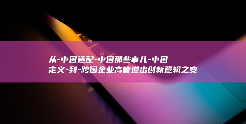 从-中国适配-中国那些事儿-中国定义-到-跨国企业高管道出创新逻辑之变