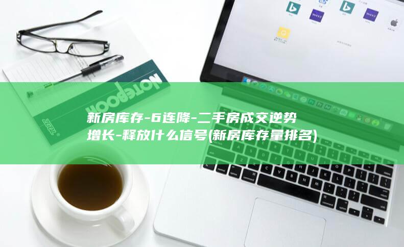 新房库存-6连降-二手房成交逆势增长-释放什么信号 (新房库存量排名)