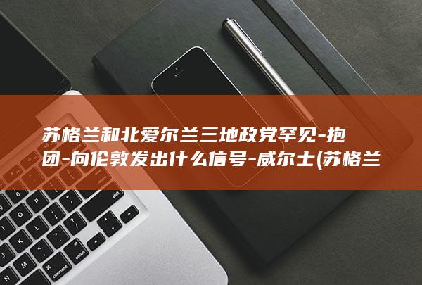 苏格兰和北爱尔兰三地政党罕见-抱团-向伦敦发出什么信号-威尔士 (苏格兰和北爱尔兰属于哪个国家)