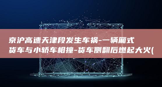 京沪高速天津段发生车祸-一辆厢式货车与小轿车相撞-货车侧翻后燃起大火 (京沪高速天津段封路最新消息)