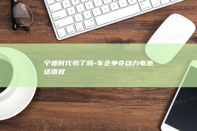 宁德时代怕了吗-车企争夺动力电池话语权