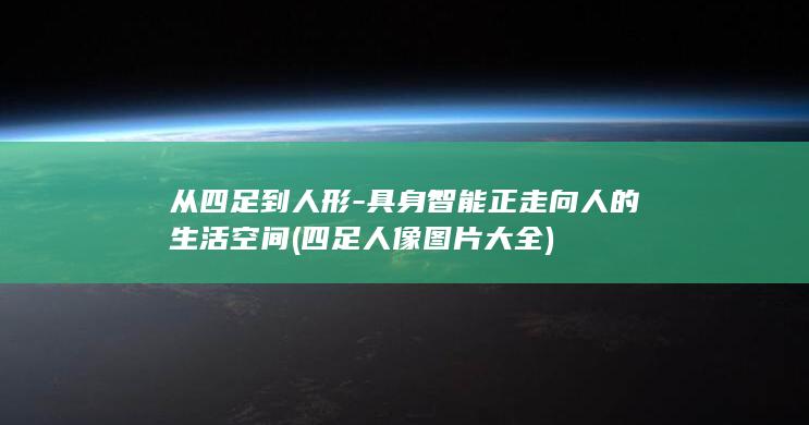 从四足到人形-具身智能正走向人的生活空间 (四足人像图片大全)