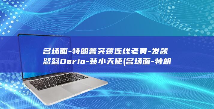 名场面-特朗普突袭连线老黄-发飙怒怼Dario-装小天使 (名场面-特朗)