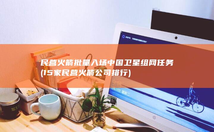 民营火箭批量入场中国卫星组网任务 (15家民营火箭公司排行)