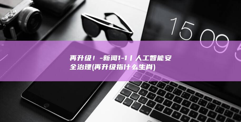 再升级！-新闻1-1丨人工智能安全治理 (再升级指什么生肖)