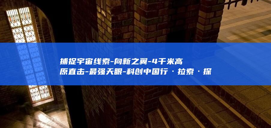 捕捉宇宙线索-向新之翼-4千米高原直击-最强天眼-科创中国行·拉索·探访 (捕捉宇宙线索怎么做)