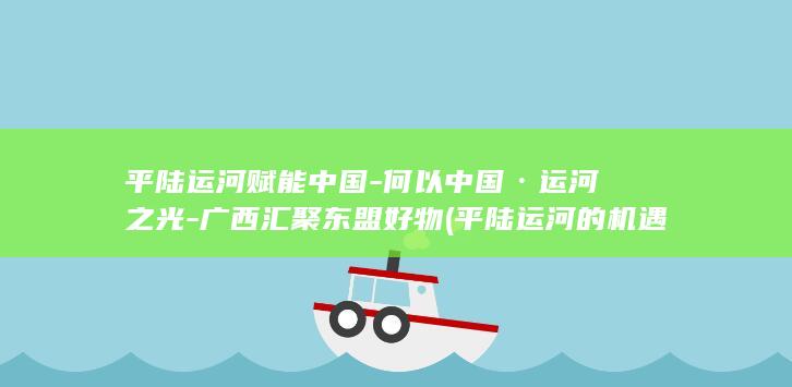 平陆运河赋能中国-何以中国·运河之光-广西汇聚东盟好物 (平陆运河的机遇)
