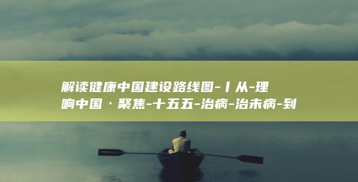 解读健康中国建设路线图-丨从-理响中国·聚焦-十五五-治病-治未病-到 (健康中国的解读)