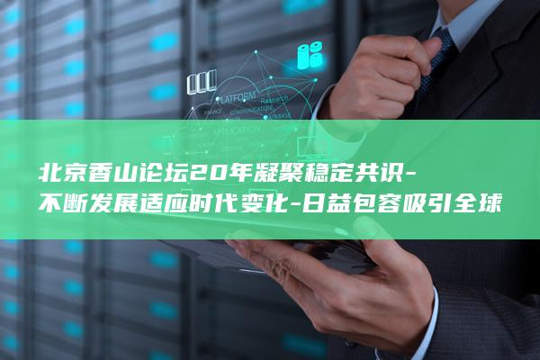 北京香山论坛20年凝聚稳定共识-不断发展适应时代变化-日益包容吸引全球南方 (北京香山论坛时间)
