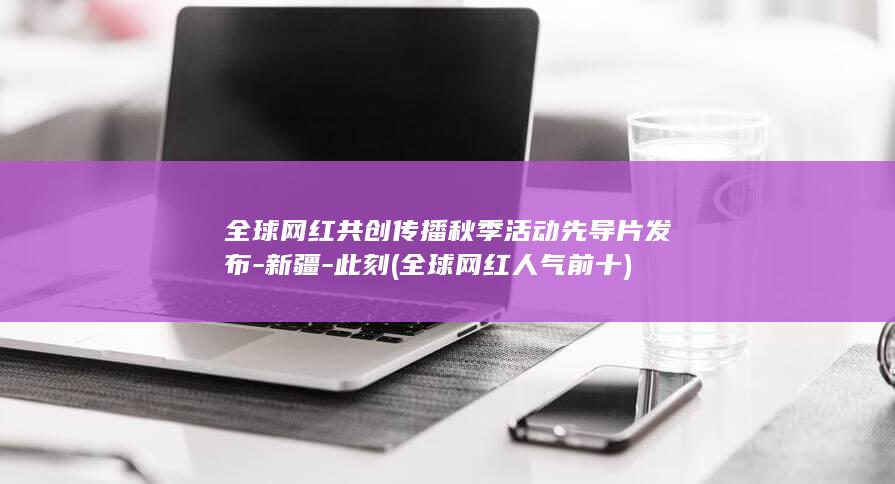 全球网红共创传播秋季活动先导片发布-新疆-此刻 (全球网红人气前十)