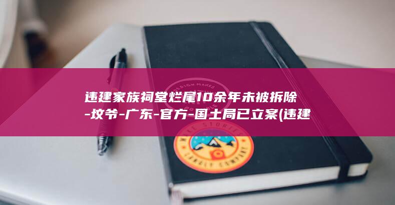 违建家族祠堂烂尾10余年未被拆除-坟爷-广东-官方-国土局已立案 (违建家族祠堂案例)