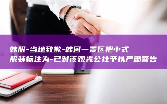 韩服-当地致歉-韩国一景区把中式服装标注为-已对该观光公社予以严肃警告