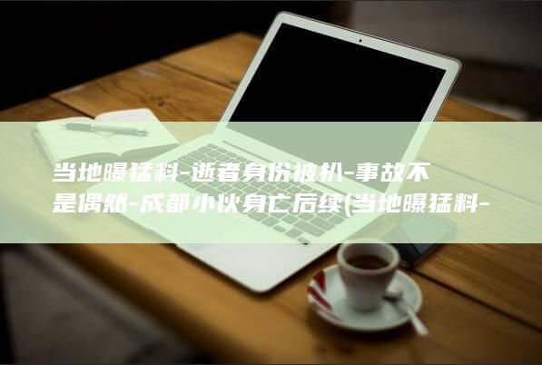 当地曝猛料-逝者身份被扒-事故不是偶然-成都小伙身亡后续 (当地曝猛料-)