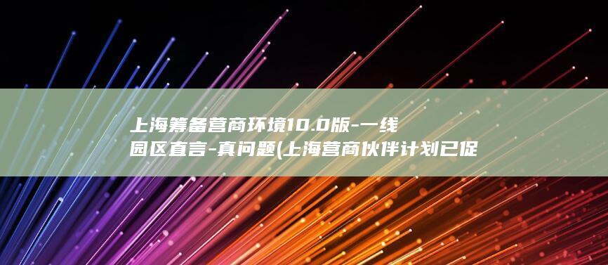 上海筹备营商环境10.0版-一线园区直言-真问题 (上海营商伙伴计划已促成71项合作落地)
