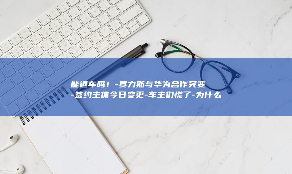 能退车吗！-赛力斯与华为合作突变-签约主体今日变更-车主们慌了-为什么还要高溢价 (没提车但办完车贷能退车吗)