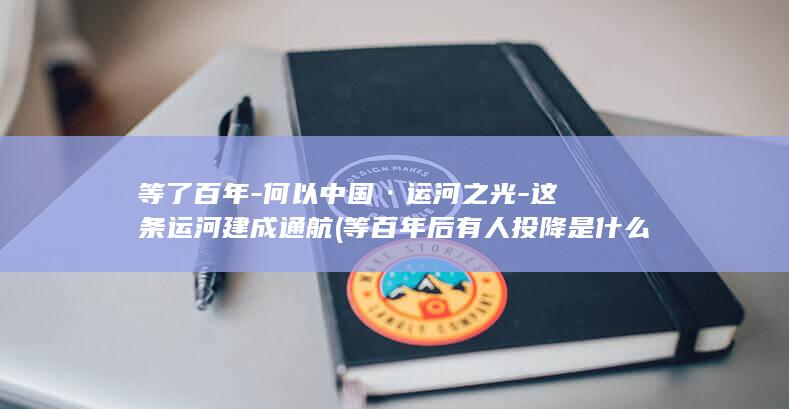 等了百年-何以中国·运河之光-这条运河建成通航 (等百年后有人投降是什么歌)