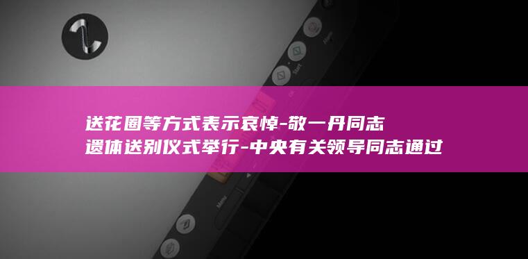 送花圈等方式表示哀悼-敬一丹同志遗体送别仪式举行-中央有关领导同志通过发唁电 (送花圈有什么讲究和忌讳吗)