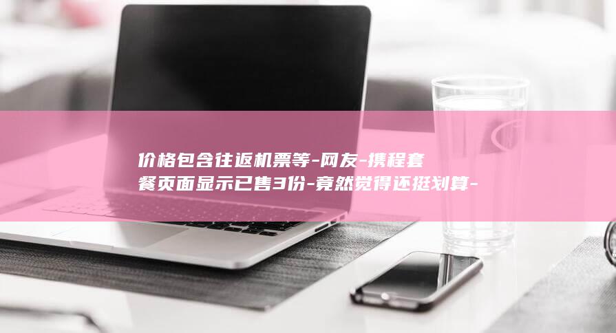 价格包含往返机票等-网友-携程套餐页面显示已售3份-竟然觉得还挺划算-携程客服-26万126天环球旅行套餐-引热议-美签需自理 (价格包含往返)