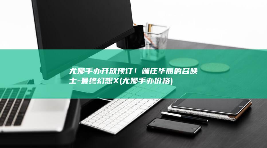 尤娜手办开放预订！端庄华丽的召唤士-最终幻想X (尤娜手办价格)