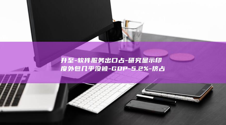 升至-软件服务出口占-研究显示印度外包几乎没被-GDP-5.2%-挤占-AI (升升软件)