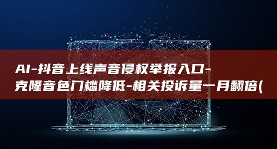 AI-抖音上线声音侵权举报入口-克隆音色门槛降低-相关投诉量一月翻倍 (AI抖音上怎么发布没收入,怎么设置)