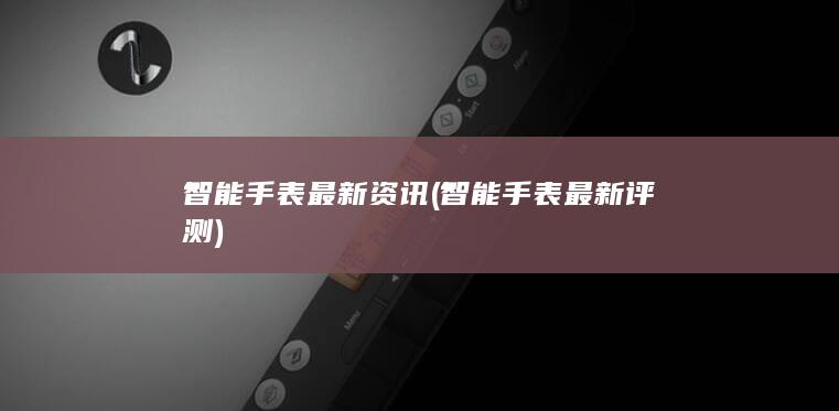 智能手表最新资讯 (智能手表最新评测)