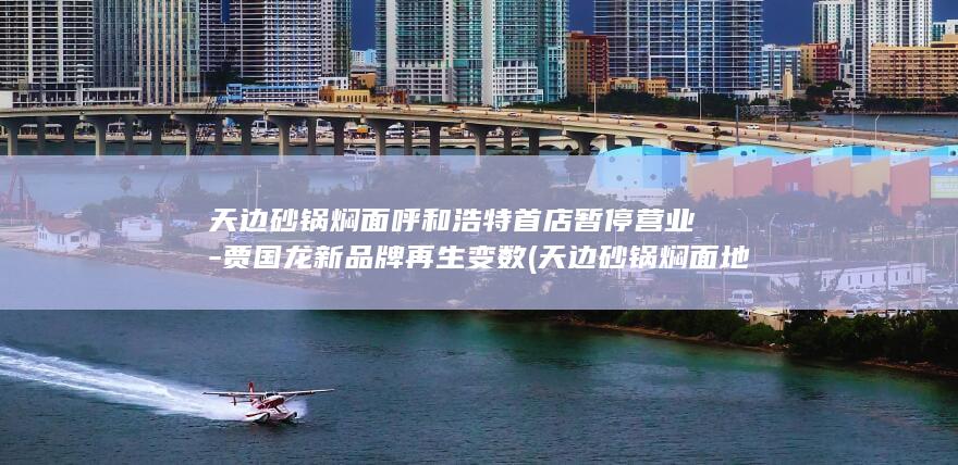 天边砂锅焖面呼和浩特首店暂停营业-贾国龙新品牌再生变数 (天边砂锅焖面地址在哪里)