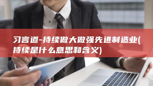 习言道-持续做大做强先进制造业 (持续是什么意思和含义)