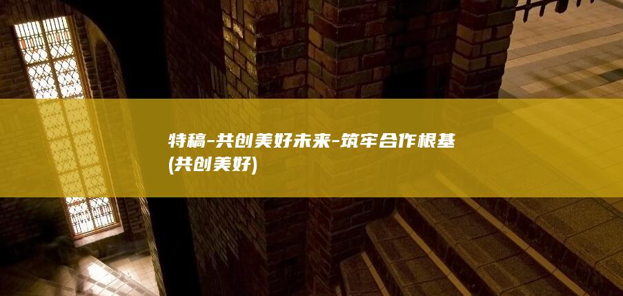 特稿-共创美好未来-筑牢合作根基 (共创美好)
