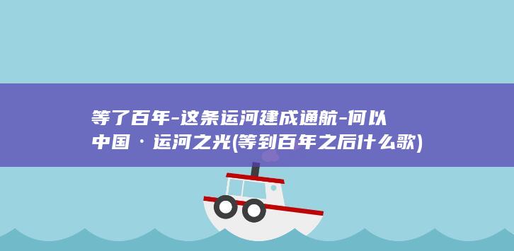 等了百年-这条运河建成通航-何以中国·运河之光 (等到百年之后什么歌)