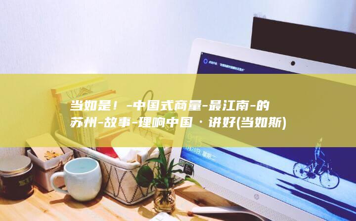 当如是!-中国式商量-最江南-的苏州-故事-理响中国·讲好 (当如斯)