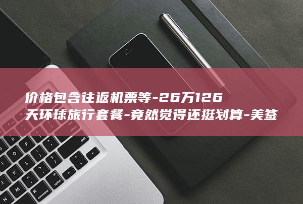 价格包含往返机票等-26万126天环球旅行套餐-竟然觉得还挺划算-美签需自理-网友-携程客服-引热议-携程套餐页面显示已售3份 (价格包含往返)