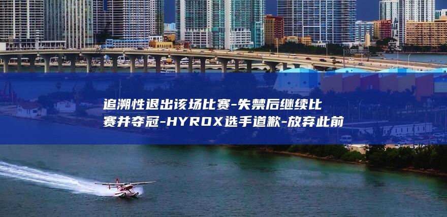追溯性退出该场比赛-失禁后继续比赛并夺冠-HYROX选手道歉-放弃此前获得的积分 (追溯性的结果是什么)