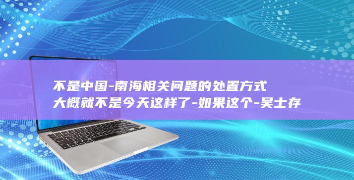不是中国-南海相关问题的处置方式大概就不是今天这样了-如果这个-吴士存-邻居 (不是中国-南)