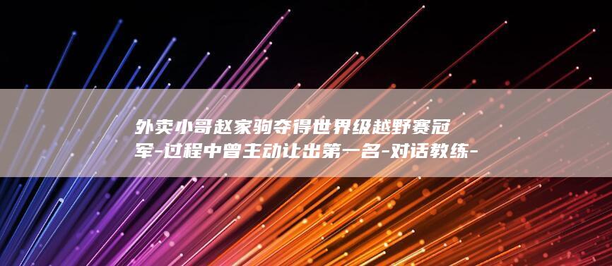 外卖小哥赵家驹夺得世界级越野赛冠军-过程中曾主动让出第一名-对话教练-奔跑中承受孤独 (外卖小哥的惊天大局)