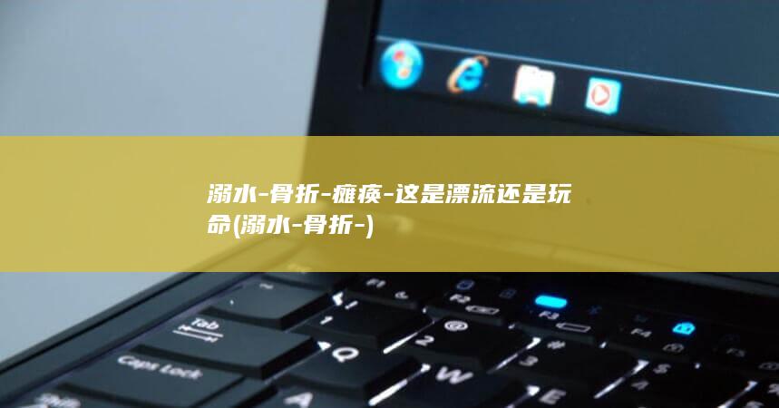 溺水-骨折-瘫痪-这是漂流还是玩命 (溺水-骨折-)