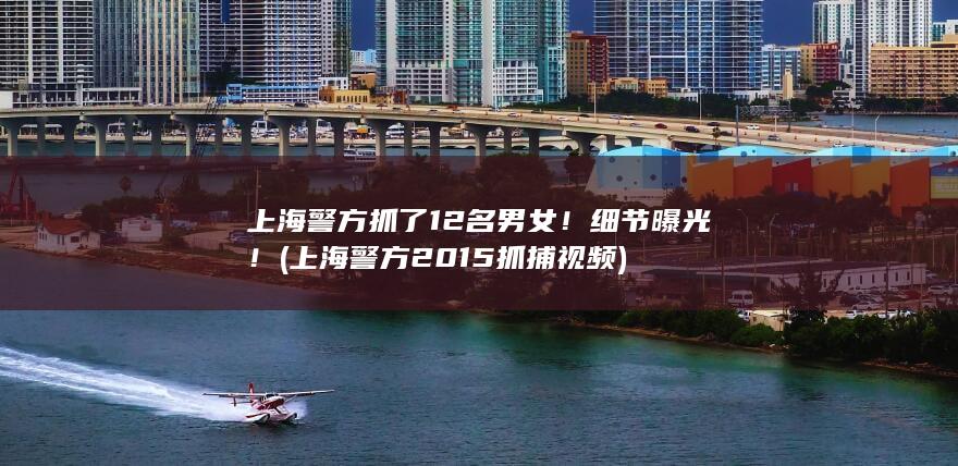 上海警方抓了12名男女！细节曝光！ (上海警方2015抓捕视频)