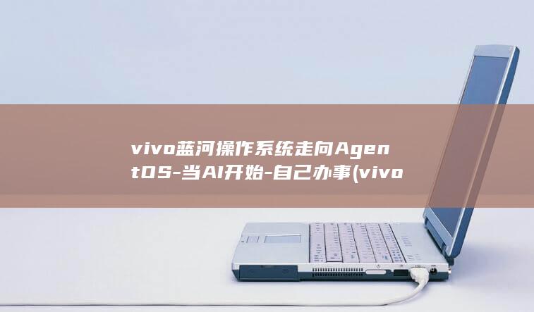vivo蓝河操作系统走向AgentOS-当AI开始-自己办事 (vivo蓝河系统)