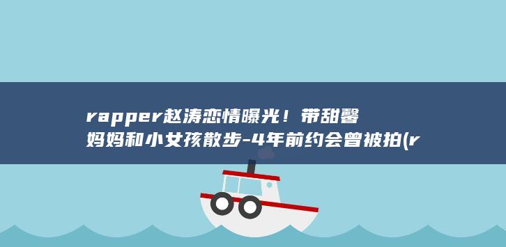 rapper赵涛恋情曝光！带甜馨妈妈和小女孩散步-4年前约会曾被拍 (rapper和raper)