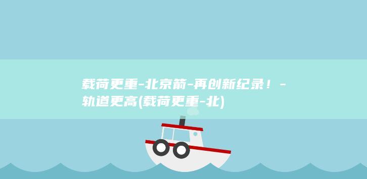 载荷更重-北京箭-再创新纪录！-轨道更高 (载荷更重-北)