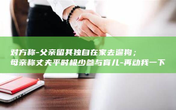 对方称-父亲留其独自在家去遛狗;母亲称丈夫平时极少参与育儿-再动我一下就报警-2岁幼童从18楼坠亡-;父亲发声-事发后打他三巴掌 (称呼对方父亲叫家父对吗)