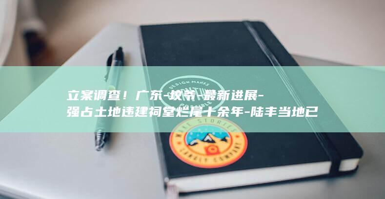 立案调查！广东-坟爷-最新进展-强占土地违建祠堂烂尾十余年-陆丰当地已成立专班 (立案调察)