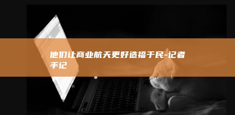 他们让商业航天更好造福于民-记者手记